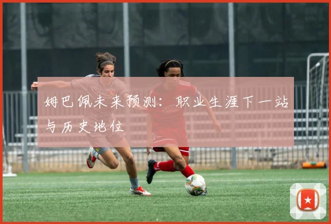姆巴佩未来预测:职业生涯下一站与历史地位