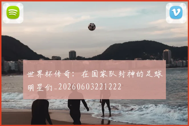 世界杯传奇：在国家队封神的足球明星们_20260603221222