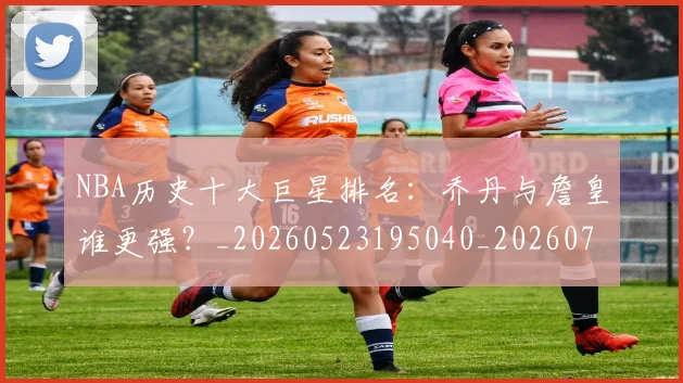 NBA历史十大巨星排名:乔丹与詹皇谁更强?_20260523195040_20260702045221