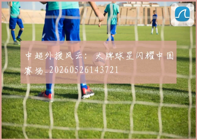 中超外援风云：大牌球星闪耀中国赛场_20260526143721