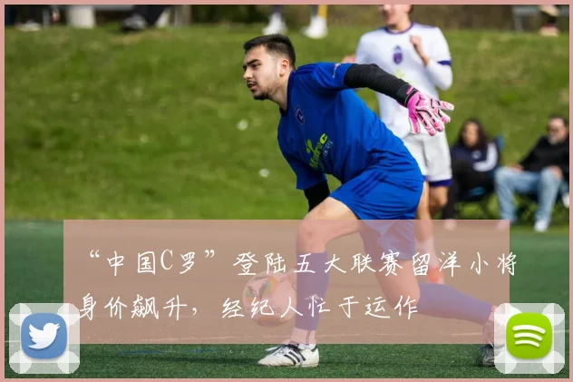 “中国C罗”登陆五大联赛留洋小将身价飙升，经纪人忙于运作