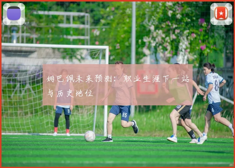 姆巴佩未来预测：职业生涯下一站与历史地位