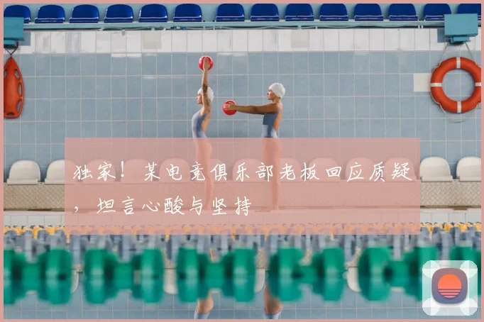独家！某电竞俱乐部老板回应质疑，坦言心酸与坚持