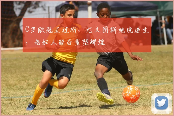 C罗欧冠五连斩，尤文图斯绝境逢生，老妇人能否重塑辉煌