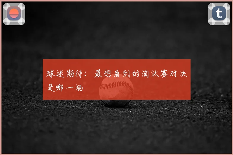 球迷期待：最想看到的淘汰赛对决是哪一场