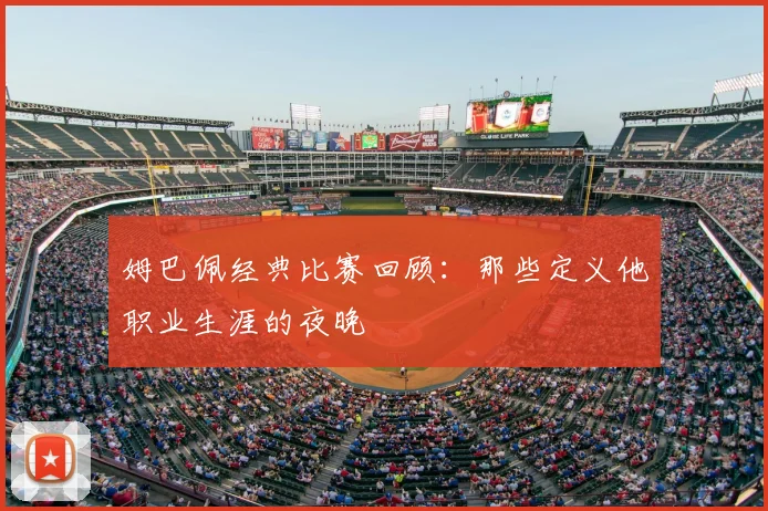 姆巴佩经典比赛回顾:那些定义他职业生涯的夜晚