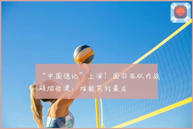 “中国德比”上演！国羽混双内战硝烟弥漫，谁能笑到最后