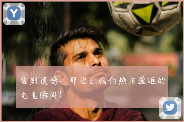 告别遗憾,那些让我们热泪盈眶的电竞瞬间!