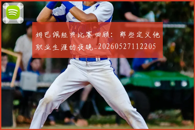 姆巴佩经典比赛回顾:那些定义他职业生涯的夜晚_20260527112205