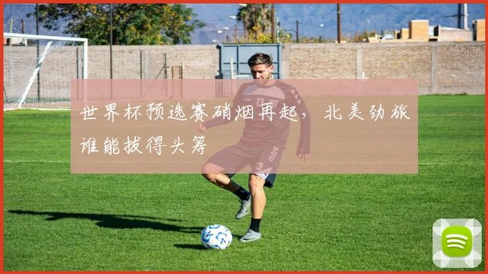 世界杯预选赛硝烟再起,北美劲旅谁能拔得头筹
