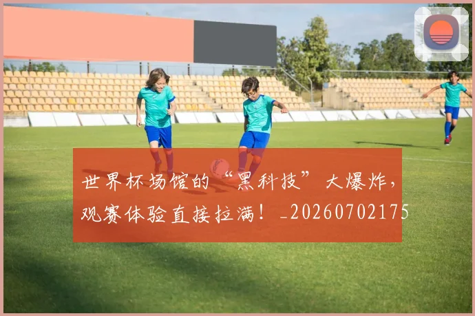 世界杯场馆的“黑科技”大爆炸,观赛体验直接拉满!_20260702175652