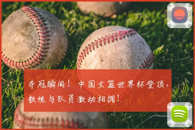 夺冠瞬间！中国女篮世界杯登顶，教练与队员激动相拥！