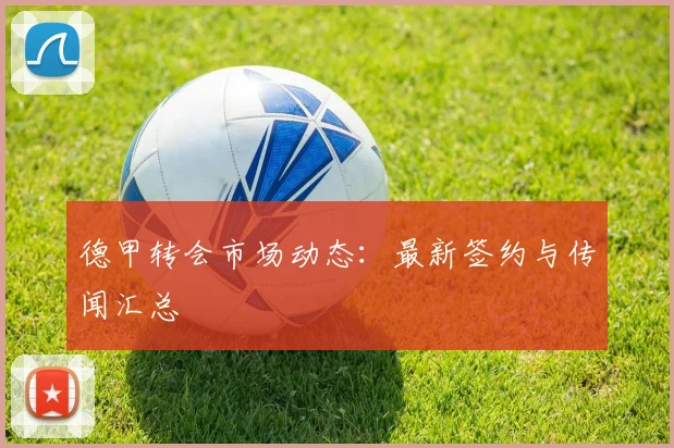 德甲转会市场动态：最新签约与传闻汇总