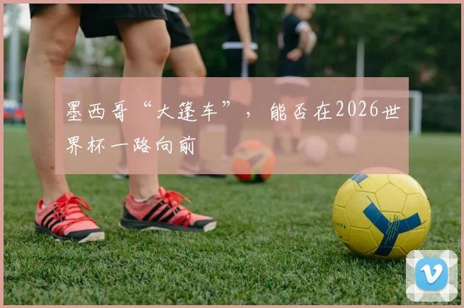 墨西哥“大篷车”，能否在2026世界杯一路向前