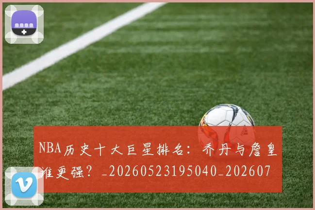 NBA历史十大巨星排名：乔丹与詹皇谁更强？_20260523195040_20260702045221