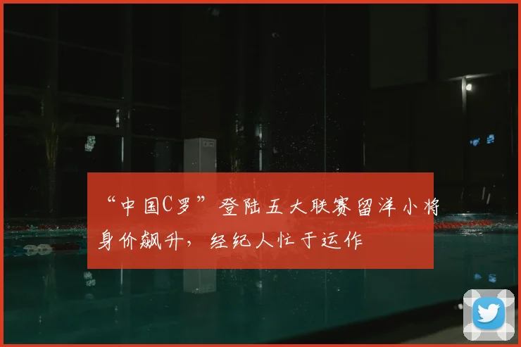 “中国C罗”登陆五大联赛留洋小将身价飙升，经纪人忙于运作