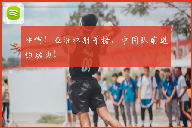 冲啊！亚洲杯射手榜，中国队前进的动力！
